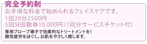 完全予約制 お手頃な料金で始められるフェイスケアです。 1回30分2500円 5回分回数券10,000円(1回分サービスチケット付) 専用プローブ導子で効果的なトリートメントを!顔性疲労をほぐし、お肌をやさしく癒します。